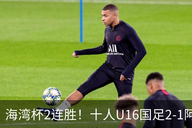 海湾杯2连胜！十人U16国足2-1阿曼 袁博涵造2球 刘凯源破门+染红